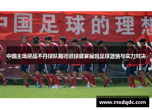 中国主场迎战不丹球队期待进球盛宴展现足球激情与实力对决
