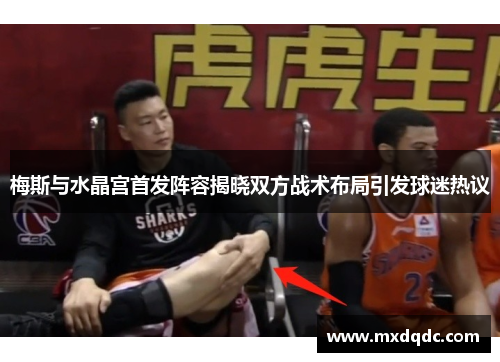 梅斯与水晶宫首发阵容揭晓双方战术布局引发球迷热议