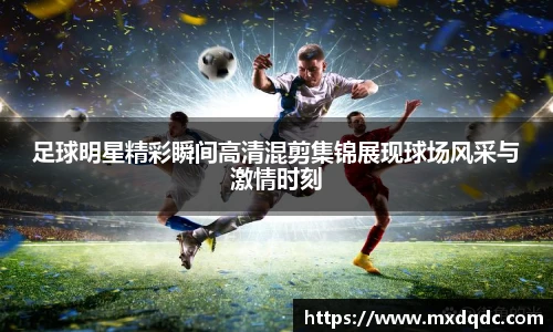 足球明星精彩瞬间高清混剪集锦展现球场风采与激情时刻